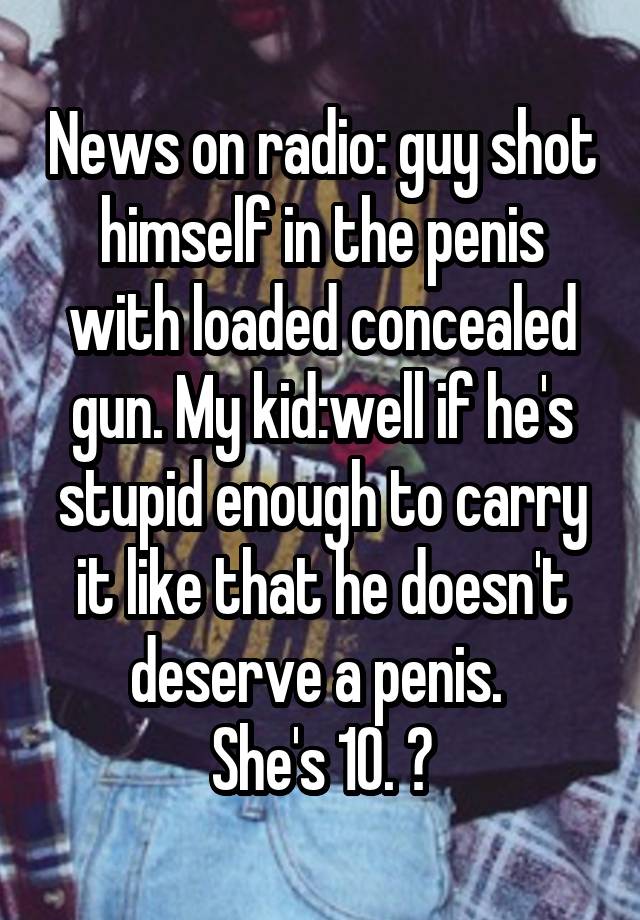 News on radio: guy shot himself in the penis with loaded concealed gun. My kid:well if he's stupid enough to carry it like that he doesn't deserve a penis. 
She's 10. 😝