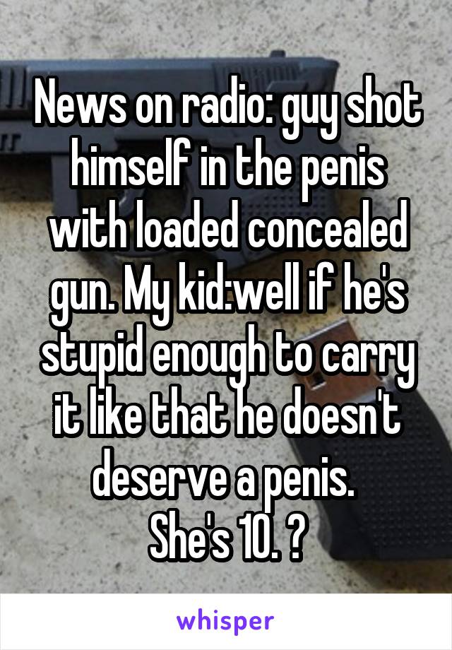 News on radio: guy shot himself in the penis with loaded concealed gun. My kid:well if he's stupid enough to carry it like that he doesn't deserve a penis. 
She's 10. 😝