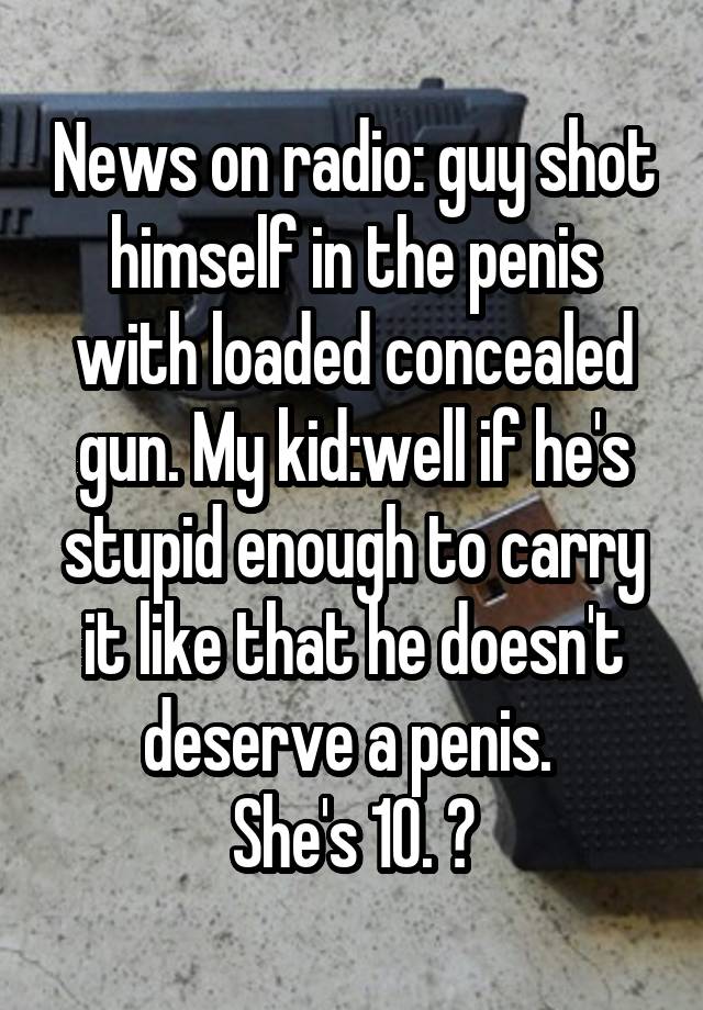 News on radio: guy shot himself in the penis with loaded concealed gun. My kid:well if he's stupid enough to carry it like that he doesn't deserve a penis. 
She's 10. 😝