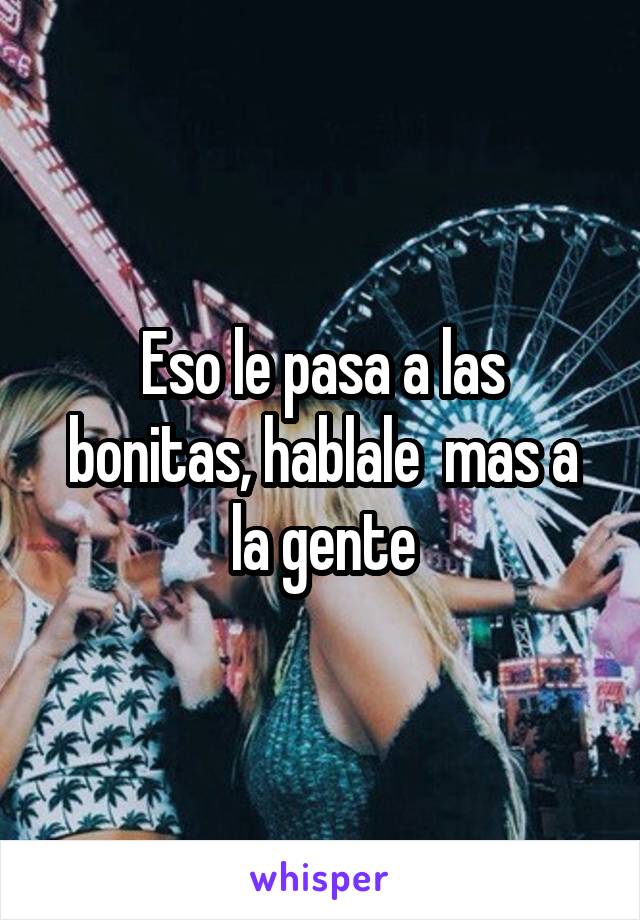 Eso le pasa a las bonitas, hablale  mas a la gente