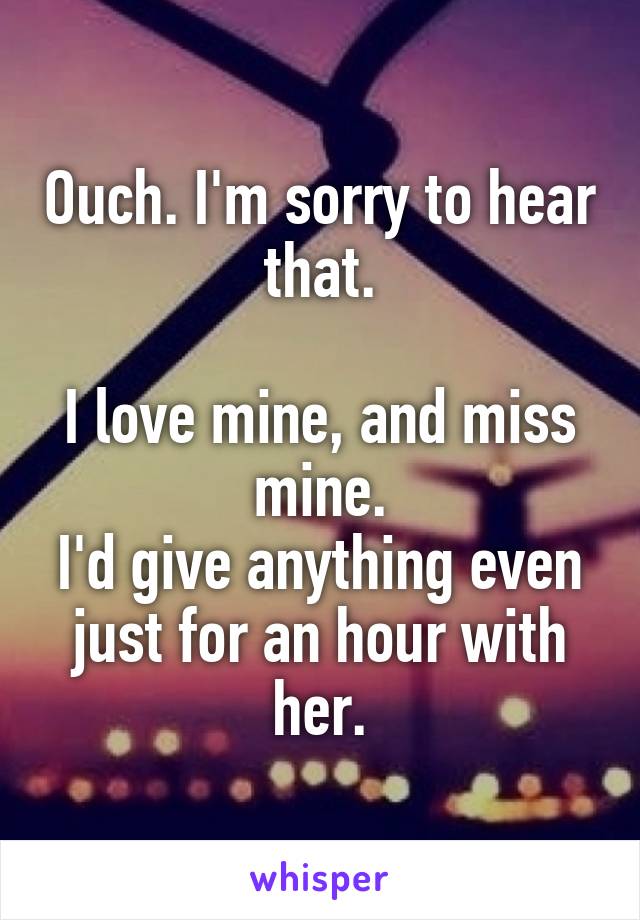 Ouch. I'm sorry to hear that.

I love mine, and miss mine.
I'd give anything even just for an hour with her.