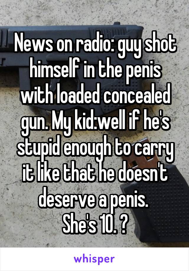 News on radio: guy shot himself in the penis with loaded concealed gun. My kid:well if he's stupid enough to carry it like that he doesn't deserve a penis. 
She's 10. 😝