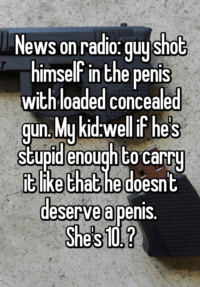 News on radio: guy shot himself in the penis with loaded concealed gun. My kid:well if he's stupid enough to carry it like that he doesn't deserve a penis. 
She's 10. 😝