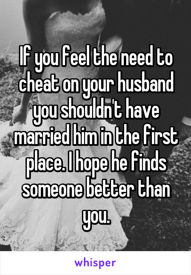 If you feel the need to cheat on your husband you shouldn't have married him in the first place. I hope he finds someone better than you.