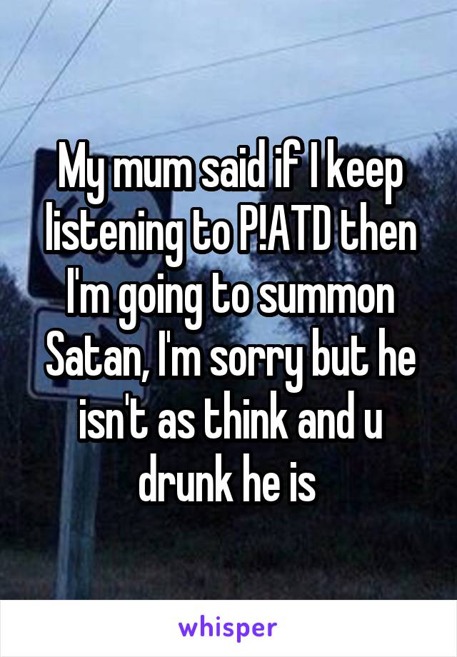 My mum said if I keep listening to P!ATD then I'm going to summon Satan, I'm sorry but he isn't as think and u drunk he is 