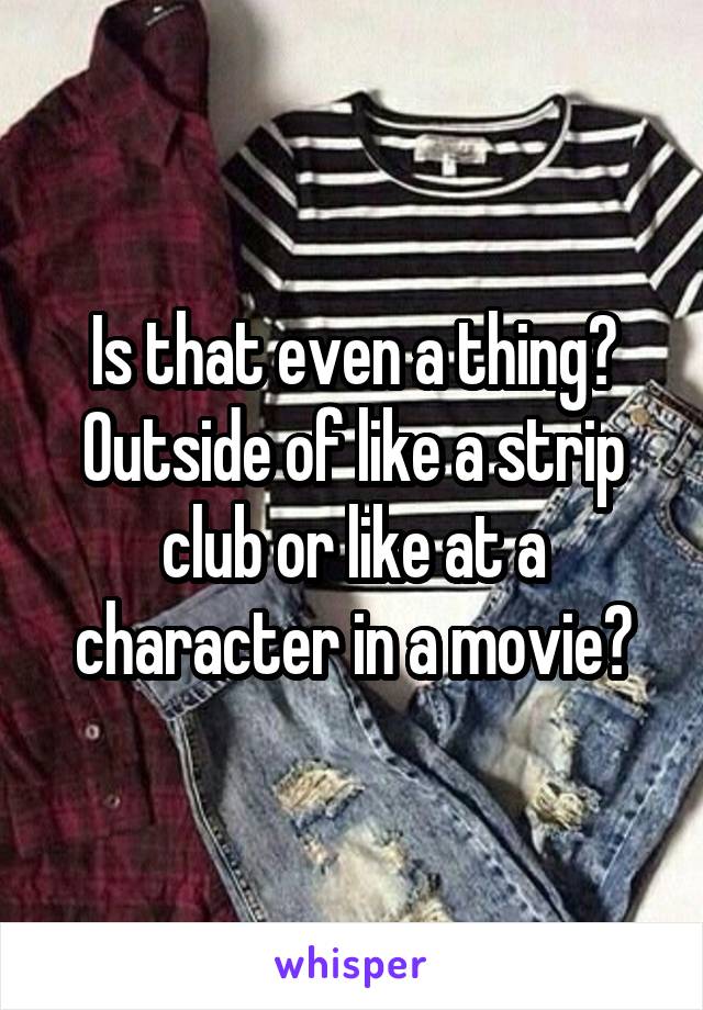 Is that even a thing? Outside of like a strip club or like at a character in a movie?