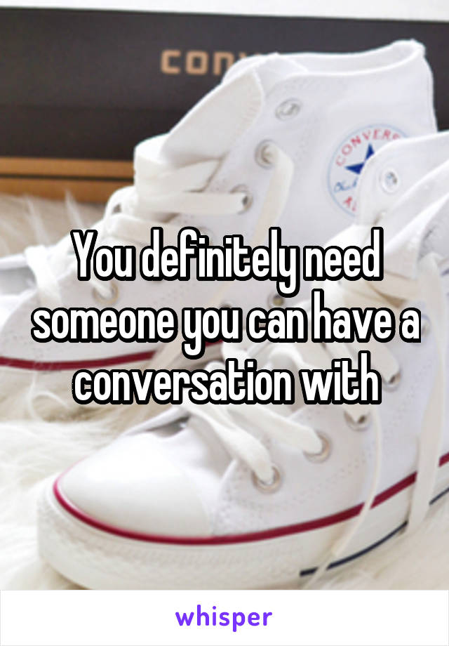 You definitely need someone you can have a conversation with