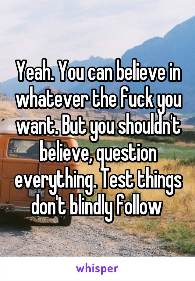 Yeah. You can believe in whatever the fuck you want. But you shouldn't believe, question everything. Test things don't blindly follow 