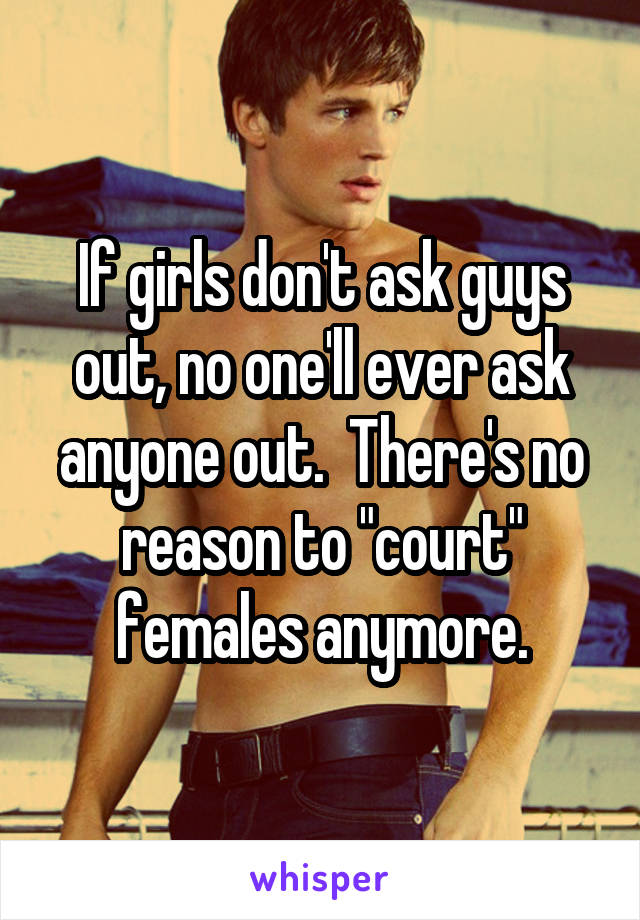 If girls don't ask guys out, no one'll ever ask anyone out.  There's no reason to "court" females anymore.
