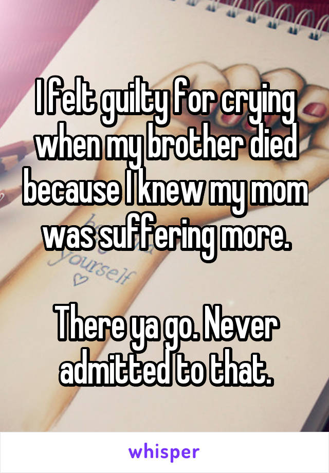 I felt guilty for crying when my brother died because I knew my mom was suffering more.

There ya go. Never admitted to that.