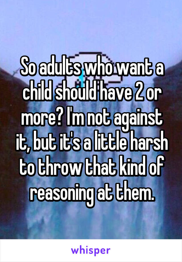 So adults who want a child should have 2 or more? I'm not against it, but it's a little harsh to throw that kind of reasoning at them.