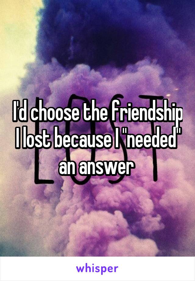 I'd choose the friendship I lost because I "needed" an answer 