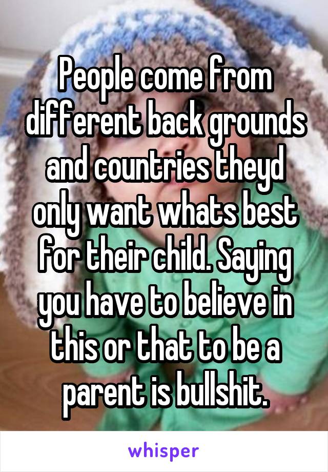 People come from different back grounds and countries theyd only want whats best for their child. Saying you have to believe in this or that to be a parent is bullshit.