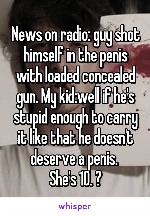 News on radio: guy shot himself in the penis with loaded concealed gun. My kid:well if he's stupid enough to carry it like that he doesn't deserve a penis. 
She's 10. 😝