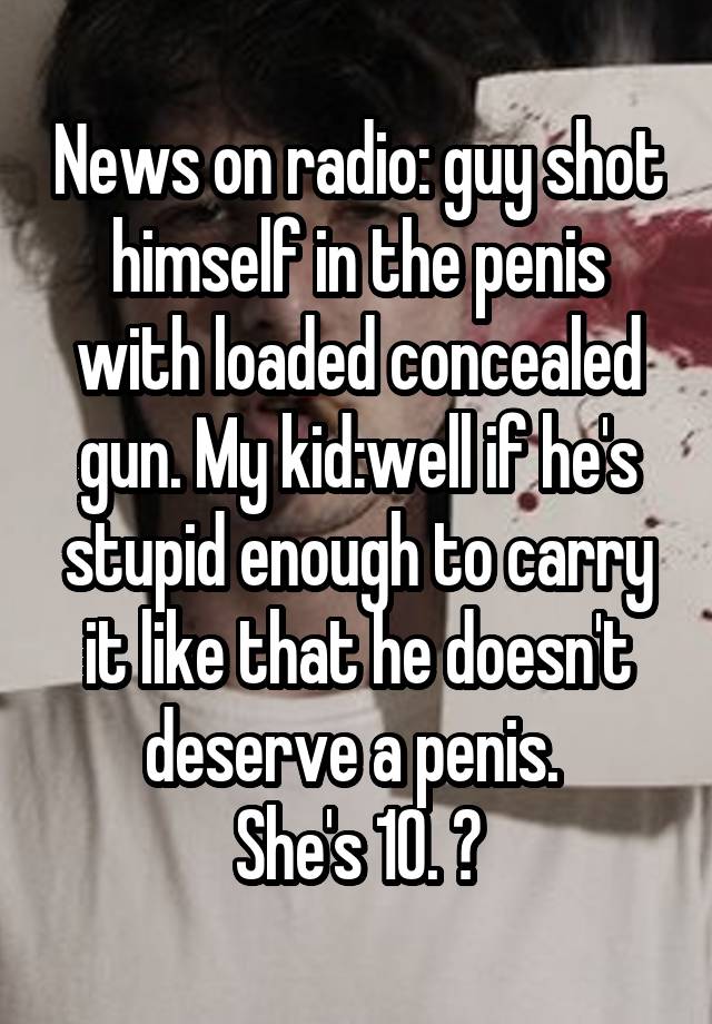 News on radio: guy shot himself in the penis with loaded concealed gun. My kid:well if he's stupid enough to carry it like that he doesn't deserve a penis. 
She's 10. 😝