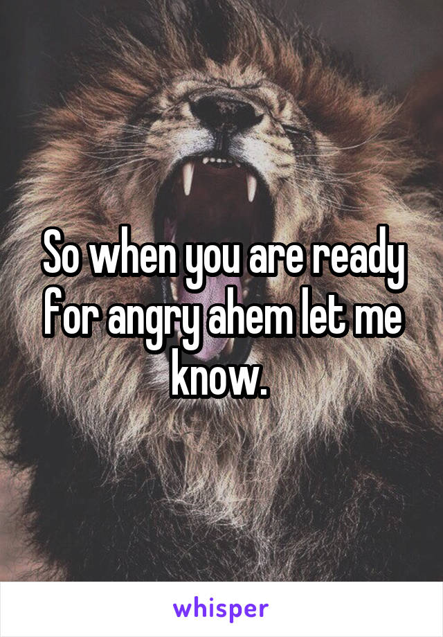 So when you are ready for angry ahem let me know. 