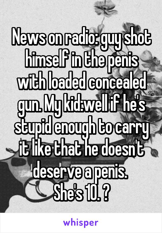 News on radio: guy shot himself in the penis with loaded concealed gun. My kid:well if he's stupid enough to carry it like that he doesn't deserve a penis. 
She's 10. 😝