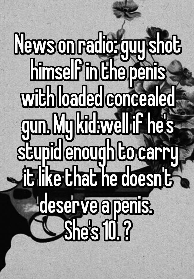 News on radio: guy shot himself in the penis with loaded concealed gun. My kid:well if he's stupid enough to carry it like that he doesn't deserve a penis. 
She's 10. 😝