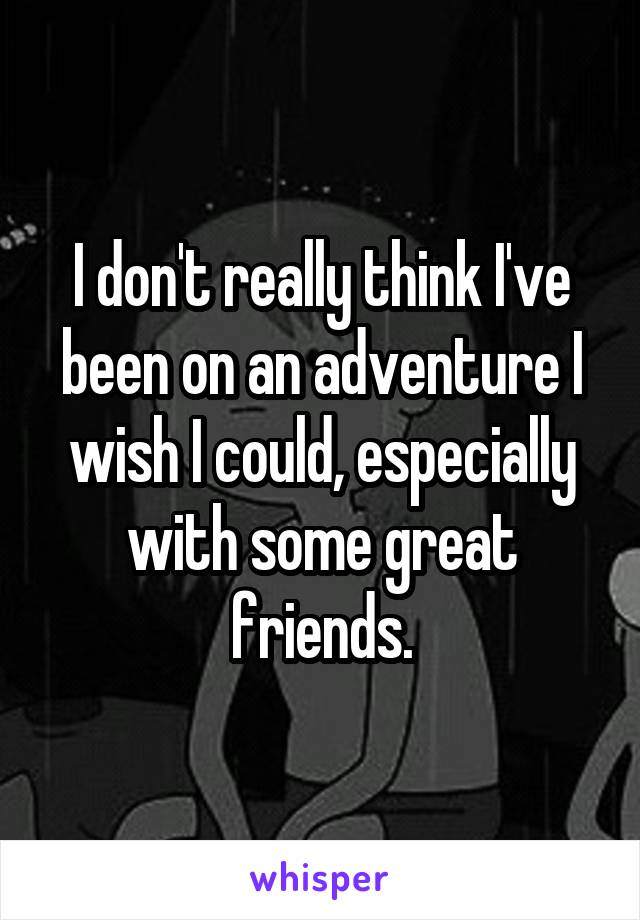 I don't really think I've been on an adventure I wish I could, especially with some great friends.