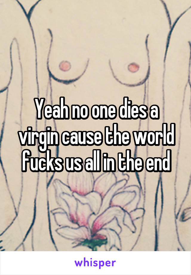 Yeah no one dies a virgin cause the world fucks us all in the end