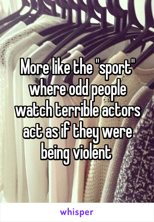 More like the "sport" where odd people watch terrible actors act as if they were being violent 