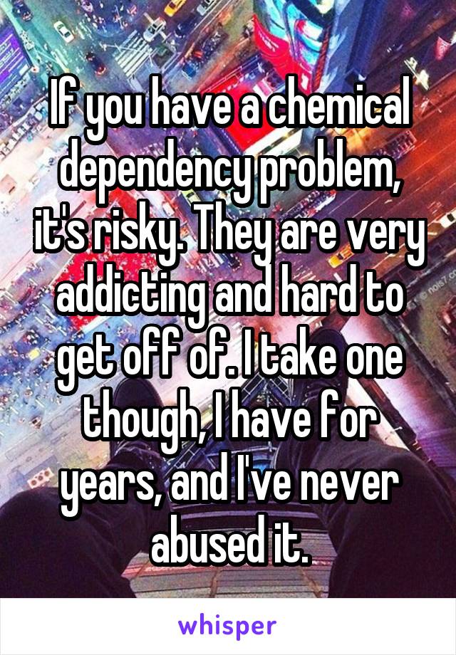 If you have a chemical dependency problem, it's risky. They are very addicting and hard to get off of. I take one though, I have for years, and I've never abused it.