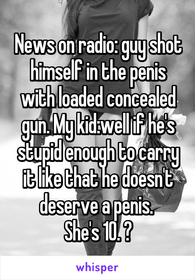 News on radio: guy shot himself in the penis with loaded concealed gun. My kid:well if he's stupid enough to carry it like that he doesn't deserve a penis. 
She's 10. 😝