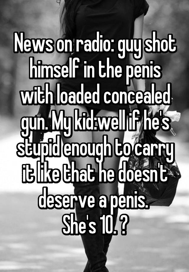 News on radio: guy shot himself in the penis with loaded concealed gun. My kid:well if he's stupid enough to carry it like that he doesn't deserve a penis. 
She's 10. 😝