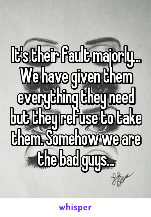 It's their fault majorly... We have given them everything they need but they refuse to take them. Somehow we are the bad guys...