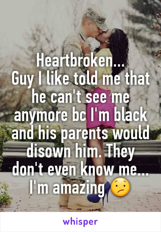 Heartbroken...
Guy I like told me that he can't see me anymore bc I'm black and his parents would disown him. They don't even know me...
I'm amazing ðŸ˜•