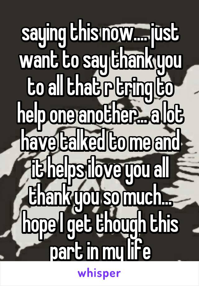 saying this now.... just want to say thank you to all that r tring to help one another... a lot have talked to me and it helps ilove you all thank you so much... hope I get though this part in my life