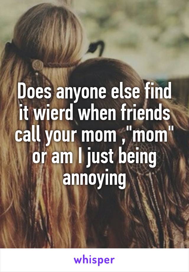 Does anyone else find it wierd when friends call your mom ,"mom" or am I just being annoying