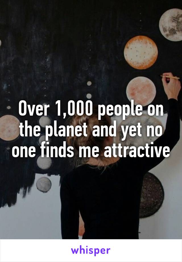 Over 1,000 people on the planet and yet no one finds me attractive