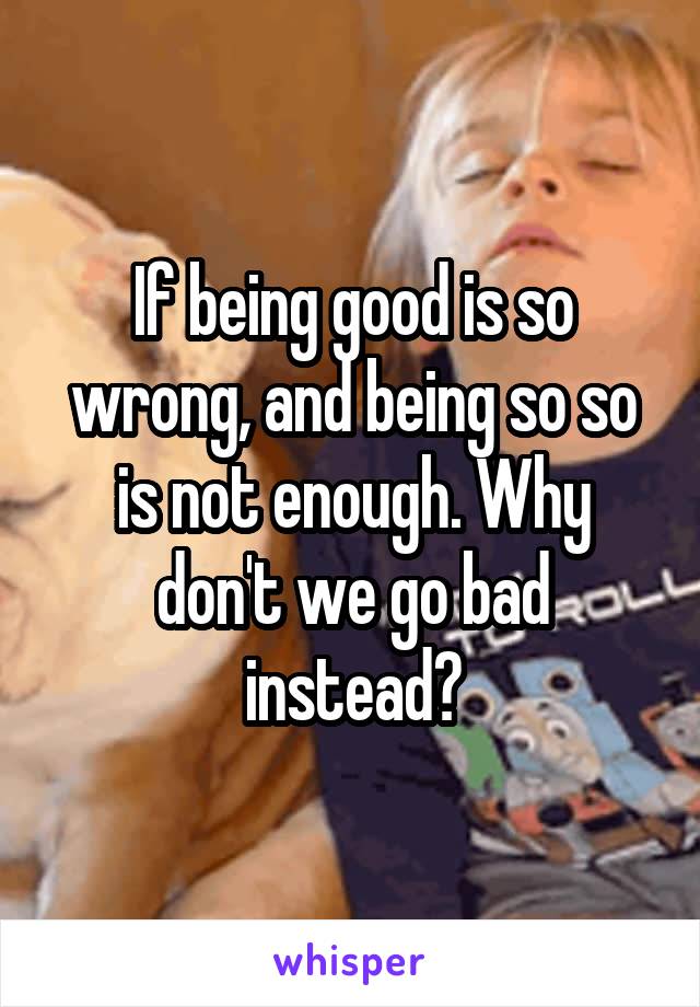 If being good is so wrong, and being so so is not enough. Why don't we go bad instead?