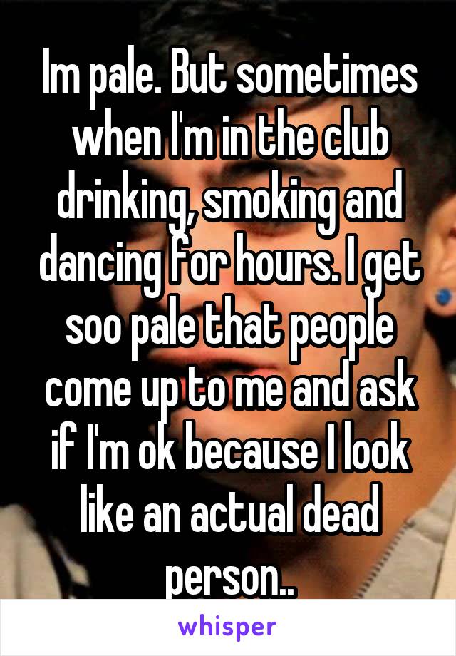 Im pale. But sometimes when I'm in the club drinking, smoking and dancing for hours. I get soo pale that people come up to me and ask if I'm ok because I look like an actual dead person..