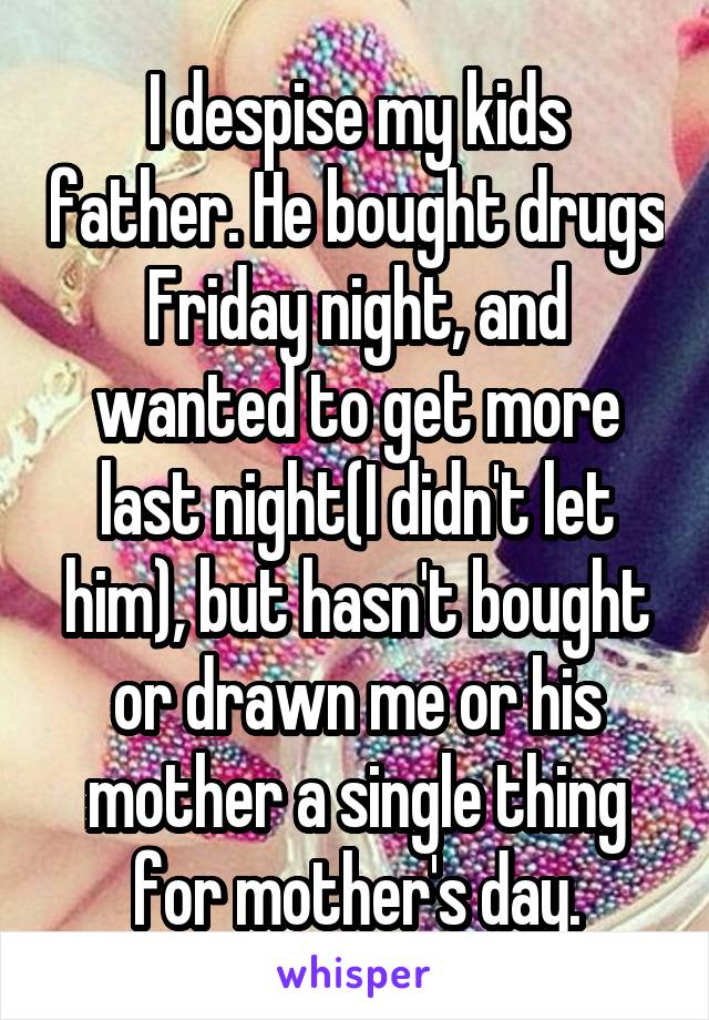 I despise my kids father. He bought drugs Friday night, and wanted to get more last night(I didn't let him), but hasn't bought or drawn me or his mother a single thing for mother's day.