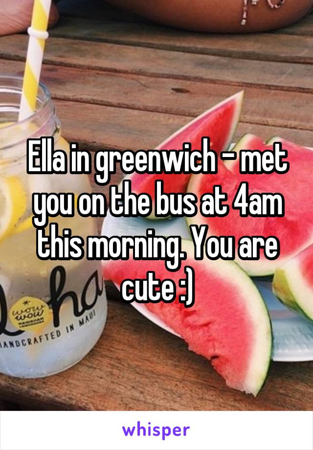 Ella in greenwich - met you on the bus at 4am this morning. You are cute :)
