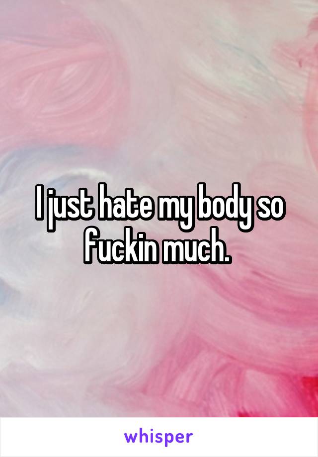 I just hate my body so fuckin much. 