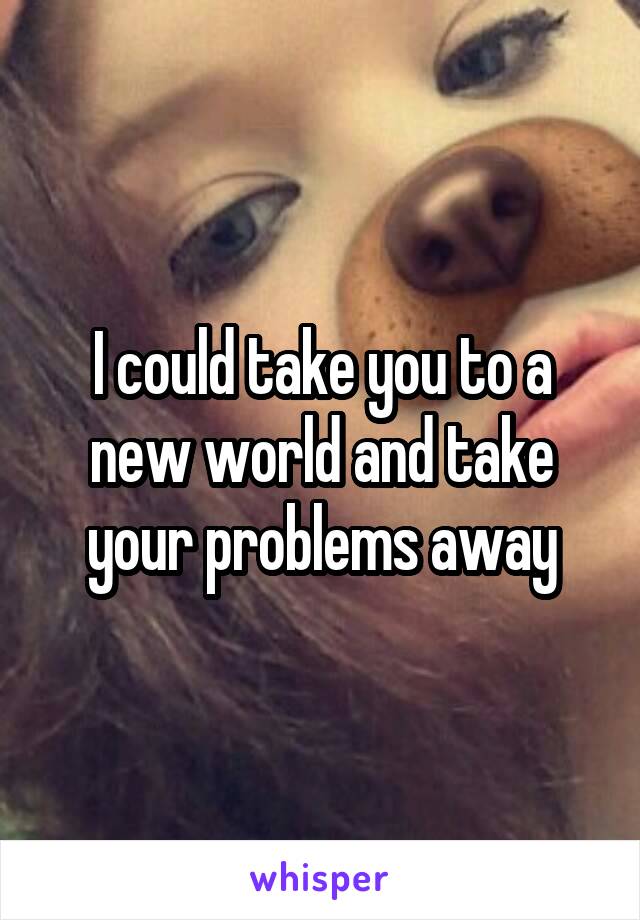 I could take you to a new world and take your problems away