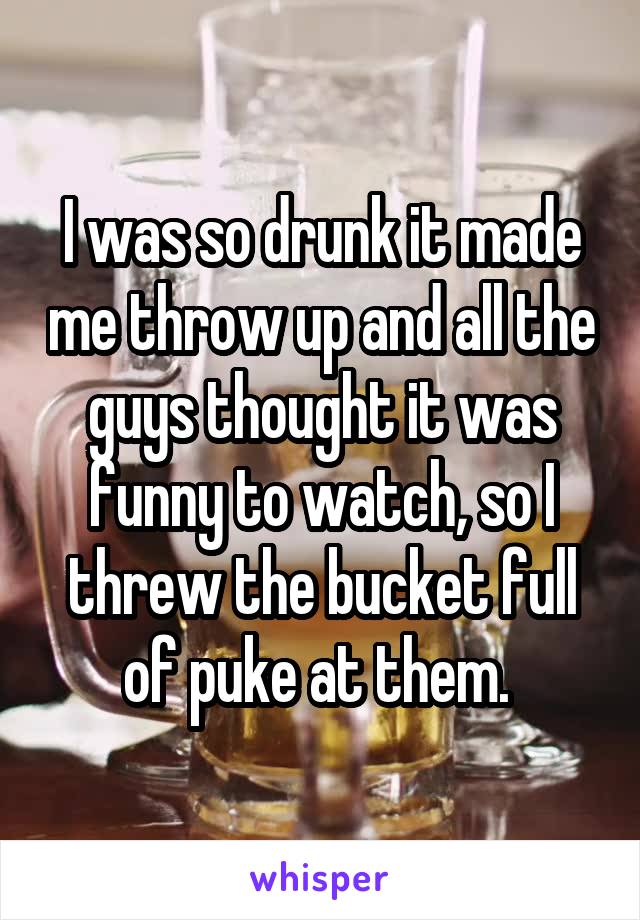 I was so drunk it made me throw up and all the guys thought it was funny to watch, so I threw the bucket full of puke at them. 