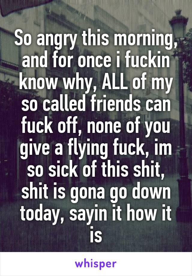 So angry this morning, and for once i fuckin know why, ALL of my so called friends can fuck off, none of you give a flying fuck, im so sick of this shit, shit is gona go down today, sayin it how it is