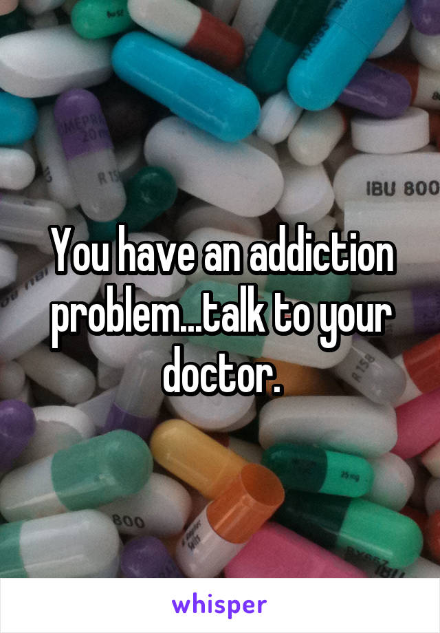 You have an addiction problem...talk to your doctor.