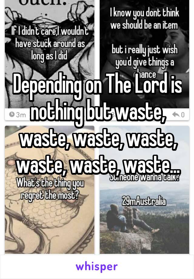 Depending on The Lord is nothing but waste, waste, waste, waste, waste, waste, waste...
