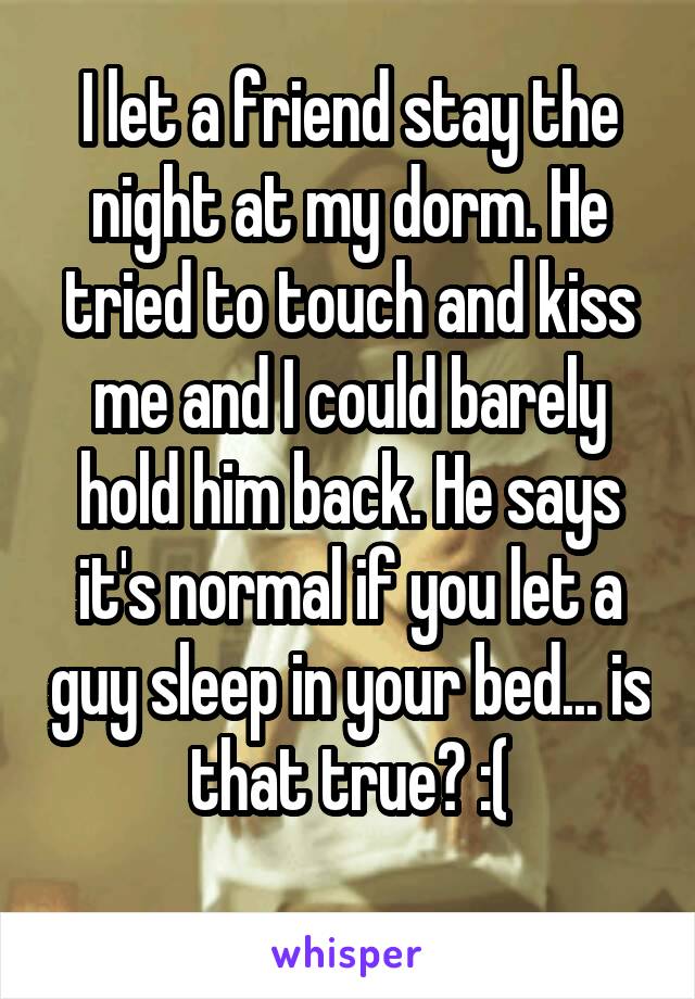 I let a friend stay the night at my dorm. He tried to touch and kiss me and I could barely hold him back. He says it's normal if you let a guy sleep in your bed... is that true? :(
