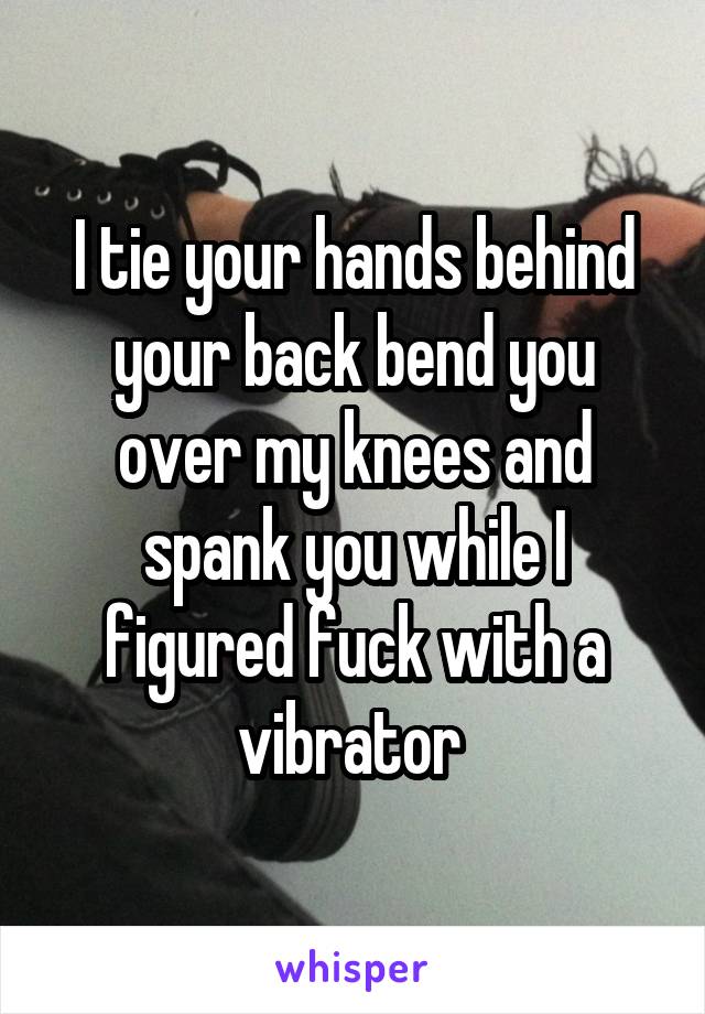 I tie your hands behind your back bend you over my knees and spank you while I figured fuck with a vibrator 