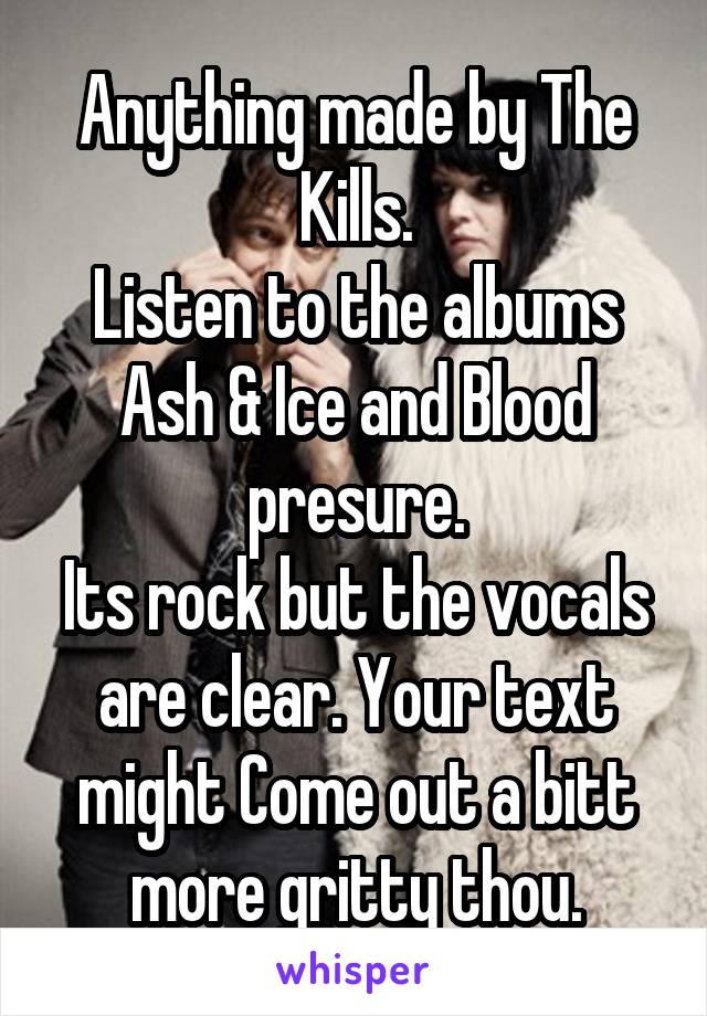 Anything made by The Kills.
Listen to the albums Ash & Ice and Blood presure.
Its rock but the vocals are clear. Your text might Come out a bitt more gritty thou.