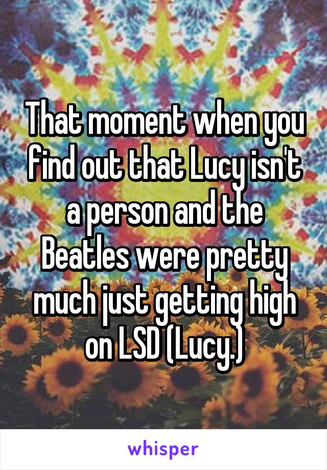 That moment when you find out that Lucy isn't a person and the Beatles were pretty much just getting high on LSD (Lucy.)