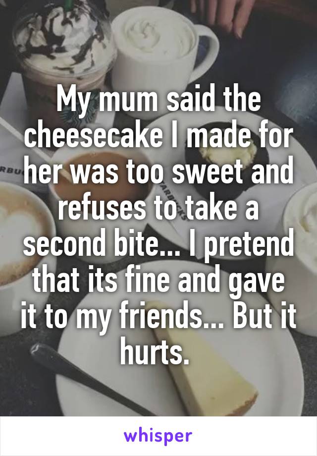 My mum said the cheesecake I made for her was too sweet and refuses to take a second bite... I pretend that its fine and gave it to my friends... But it hurts. 