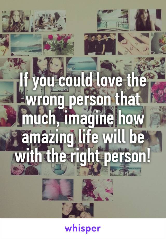 If you could love the wrong person that much, imagine how amazing life will be with the right person!
