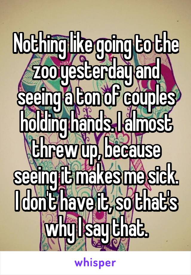 Nothing like going to the zoo yesterday and seeing a ton of couples holding hands. I almost threw up, because seeing it makes me sick. I don't have it, so that's why I say that.